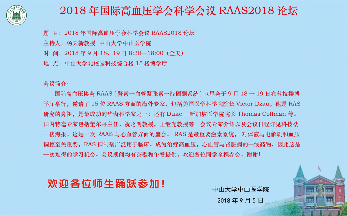 国际高血压协会RAAS(肾素一血管紧张素一醛固酮系统)卫星会于9月18一19日在科技楼博学厅举行，邀请了15位RAAS方面的海外专家，包括美国医学科学院院长Victor Dzau，他是RAS研究的鼻祖，是最成功的华裔科学家之一；还有Duke—新加坡医学院院长Thomas Coffman等。国内特邀专家包括董尔丹主任，祝之明教授，王继光教授等。会议专家介绍以及会议日程详见科技楼一楼海报。这是一次RAAS与心血管方面的盛会。RAS是最重要激素系统，对体液与电解质和血压调控至关重要，RAS抑制剂广泛用于临床，成为治疗高血压，心血管与肾脏病的一线药物，因此这是一次难得的学习机会。会议期间均有茶歇和午餐提供，欢迎各位同学全程参会，谢谢！